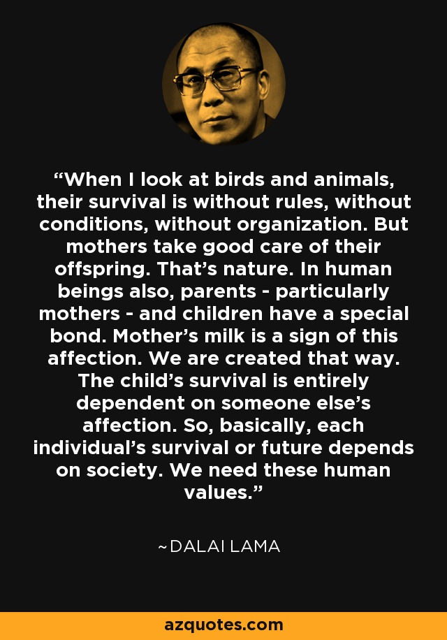 When I look at birds and animals, their survival is without rules, without conditions, without organization. But mothers take good care of their offspring. That's nature. In human beings also, parents - particularly mothers - and children have a special bond. Mother's milk is a sign of this affection. We are created that way. The child's survival is entirely dependent on someone else's affection. So, basically, each individual's survival or future depends on society. We need these human values. - Dalai Lama