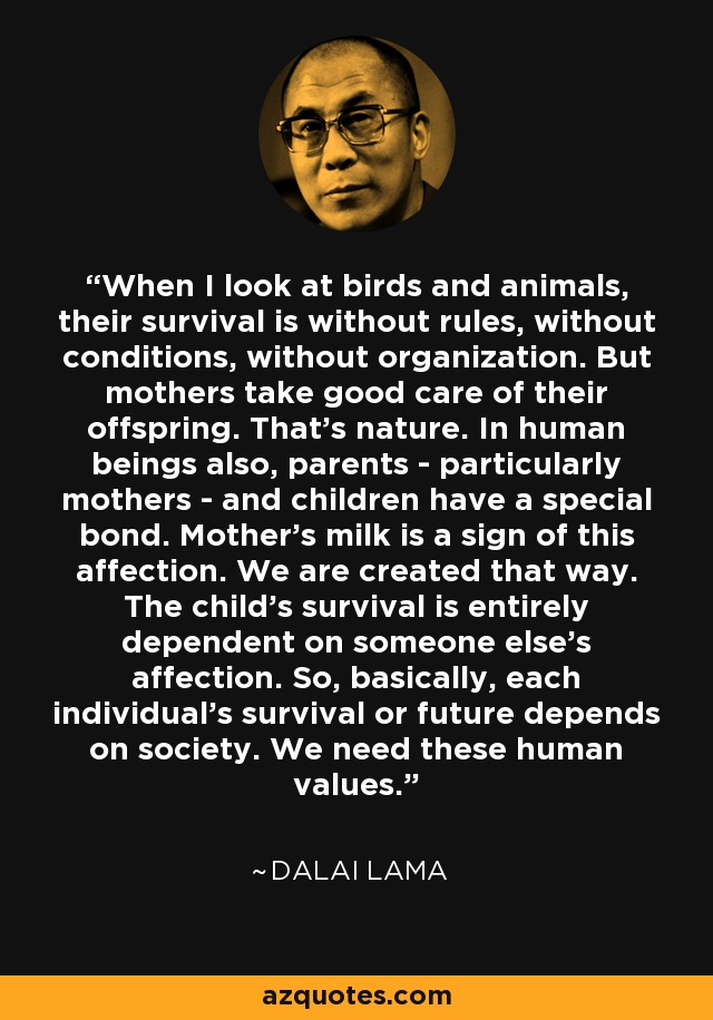 When I look at birds and animals, their survival is without rules, without conditions, without organization. But mothers take good care of their offspring. That's nature. In human beings also, parents - particularly mothers - and children have a special bond. Mother's milk is a sign of this affection. We are created that way. The child's survival is entirely dependent on someone else's affection. So, basically, each individual's survival or future depends on society. We need these human values. - Dalai Lama