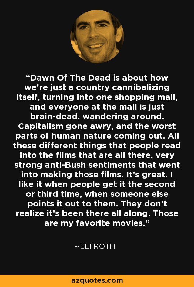 Dawn Of The Dead is about how we're just a country cannibalizing itself, turning into one shopping mall, and everyone at the mall is just brain-dead, wandering around. Capitalism gone awry, and the worst parts of human nature coming out. All these different things that people read into the films that are all there, very strong anti-Bush sentiments that went into making those films. It's great. I like it when people get it the second or third time, when someone else points it out to them. They don't realize it's been there all along. Those are my favorite movies. - Eli Roth