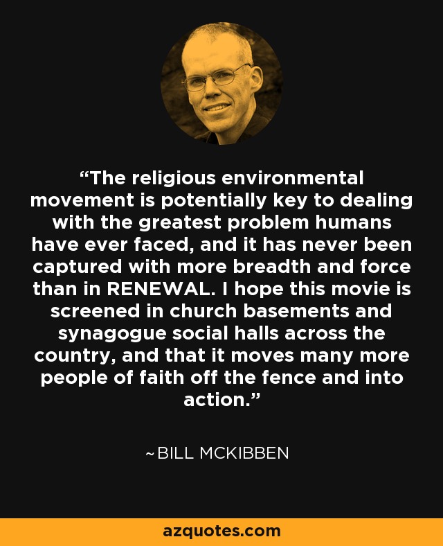 The religious environmental movement is potentially key to dealing with the greatest problem humans have ever faced, and it has never been captured with more breadth and force than in RENEWAL. I hope this movie is screened in church basements and synagogue social halls across the country, and that it moves many more people of faith off the fence and into action. - Bill McKibben