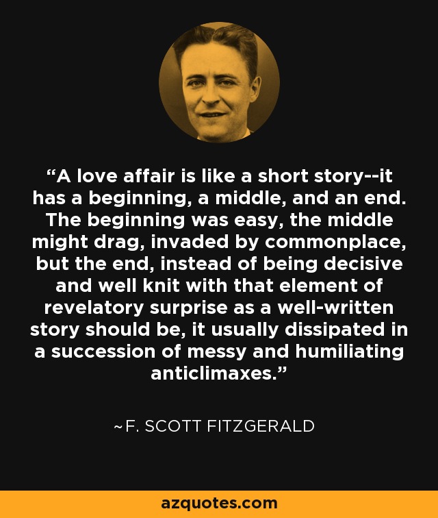 A love affair is like a short story--it has a beginning, a middle, and an end. The beginning was easy, the middle might drag, invaded by commonplace, but the end, instead of being decisive and well knit with that element of revelatory surprise as a well-written story should be, it usually dissipated in a succession of messy and humiliating anticlimaxes. - F. Scott Fitzgerald