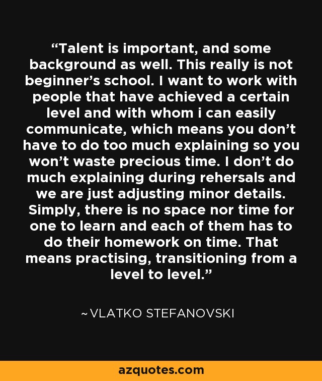 Talent is important, and some background as well. This really is not beginner's school. I want to work with people that have achieved a certain level and with whom i can easily communicate, which means you don't have to do too much explaining so you won't waste precious time. I don't do much explaining during rehersals and we are just adjusting minor details. Simply, there is no space nor time for one to learn and each of them has to do their homework on time. That means practising, transitioning from a level to level. - Vlatko Stefanovski