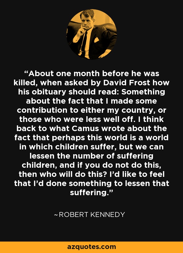 About one month before he was killed, when asked by David Frost how his obituary should read: Something about the fact that I made some contribution to either my country, or those who were less well off. I think back to what Camus wrote about the fact that perhaps this world is a world in which children suffer, but we can lessen the number of suffering children, and if you do not do this, then who will do this? I'd like to feel that I'd done something to lessen that suffering. - Robert Kennedy