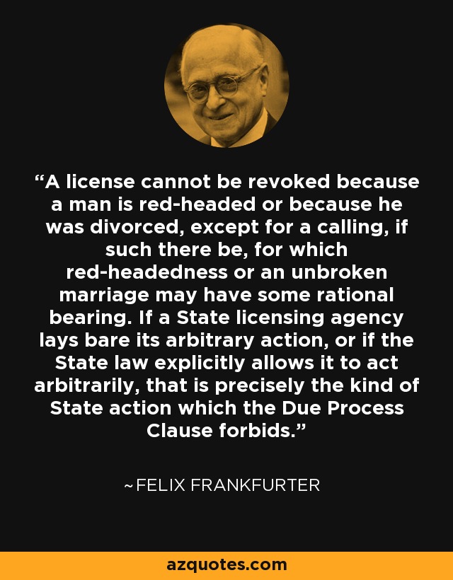 A license cannot be revoked because a man is red-headed or because he was divorced, except for a calling, if such there be, for which red-headedness or an unbroken marriage may have some rational bearing. If a State licensing agency lays bare its arbitrary action, or if the State law explicitly allows it to act arbitrarily, that is precisely the kind of State action which the Due Process Clause forbids. - Felix Frankfurter