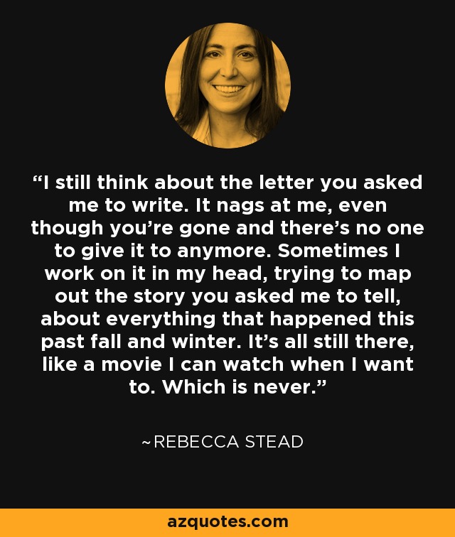 I still think about the letter you asked me to write. It nags at me, even though you're gone and there's no one to give it to anymore. Sometimes I work on it in my head, trying to map out the story you asked me to tell, about everything that happened this past fall and winter. It's all still there, like a movie I can watch when I want to. Which is never. - Rebecca Stead