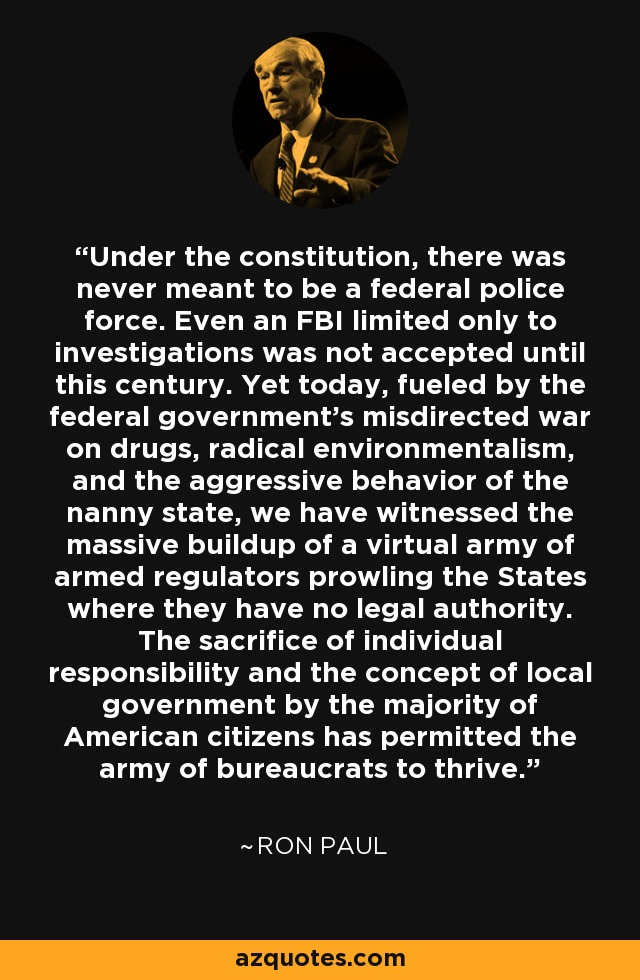 Under the constitution, there was never meant to be a federal police force. Even an FBI limited only to investigations was not accepted until this century. Yet today, fueled by the federal government's misdirected war on drugs, radical environmentalism, and the aggressive behavior of the nanny state, we have witnessed the massive buildup of a virtual army of armed regulators prowling the States where they have no legal authority. The sacrifice of individual responsibility and the concept of local government by the majority of American citizens has permitted the army of bureaucrats to thrive. - Ron Paul