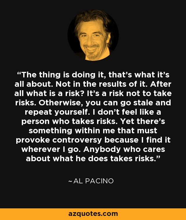 The thing is doing it, that's what it's all about. Not in the results of it. After all what is a risk? It's a risk not to take risks. Otherwise, you can go stale and repeat yourself. I don't feel like a person who takes risks. Yet there's something within me that must provoke controversy because I find it wherever I go. Anybody who cares about what he does takes risks. - Al Pacino