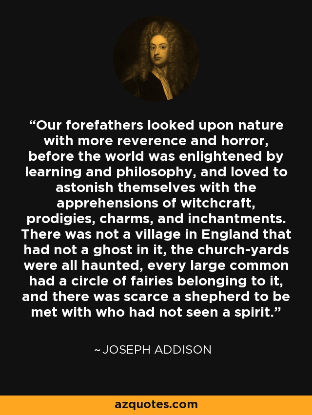 Our forefathers looked upon nature with more reverence and horror, before the world was enlightened by learning and philosophy, and loved to astonish themselves with the apprehensions of witchcraft, prodigies, charms, and inchantments. There was not a village in England that had not a ghost in it, the church-yards were all haunted, every large common had a circle of fairies belonging to it, and there was scarce a shepherd to be met with who had not seen a spirit. - Joseph Addison