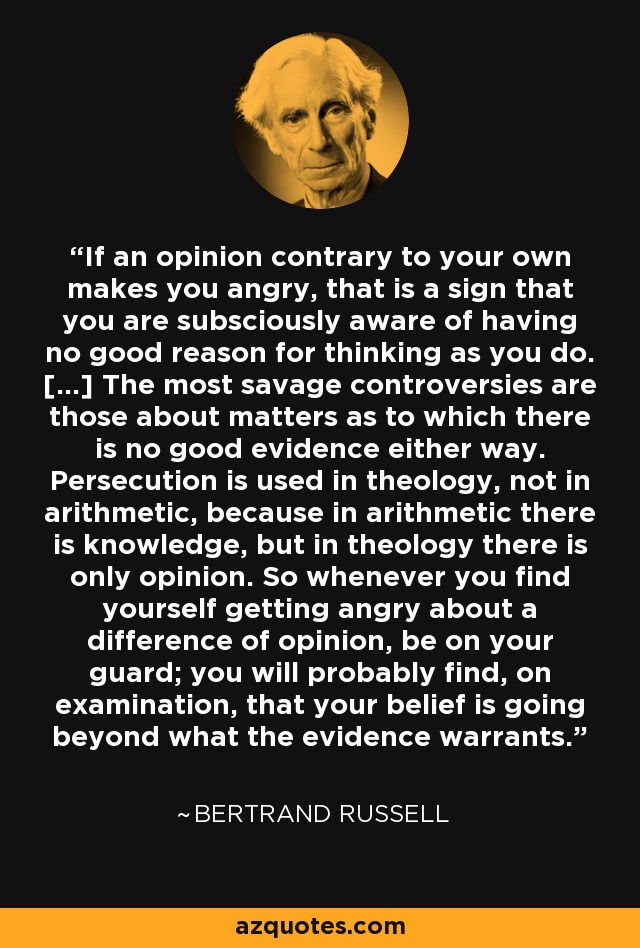 If an opinion contrary to your own makes you angry, that is a sign that you are subsciously aware of having no good reason for thinking as you do. [...] The most savage controversies are those about matters as to which there is no good evidence either way. Persecution is used in theology, not in arithmetic, because in arithmetic there is knowledge, but in theology there is only opinion. So whenever you find yourself getting angry about a difference of opinion, be on your guard; you will probably find, on examination, that your belief is going beyond what the evidence warrants. - Bertrand Russell