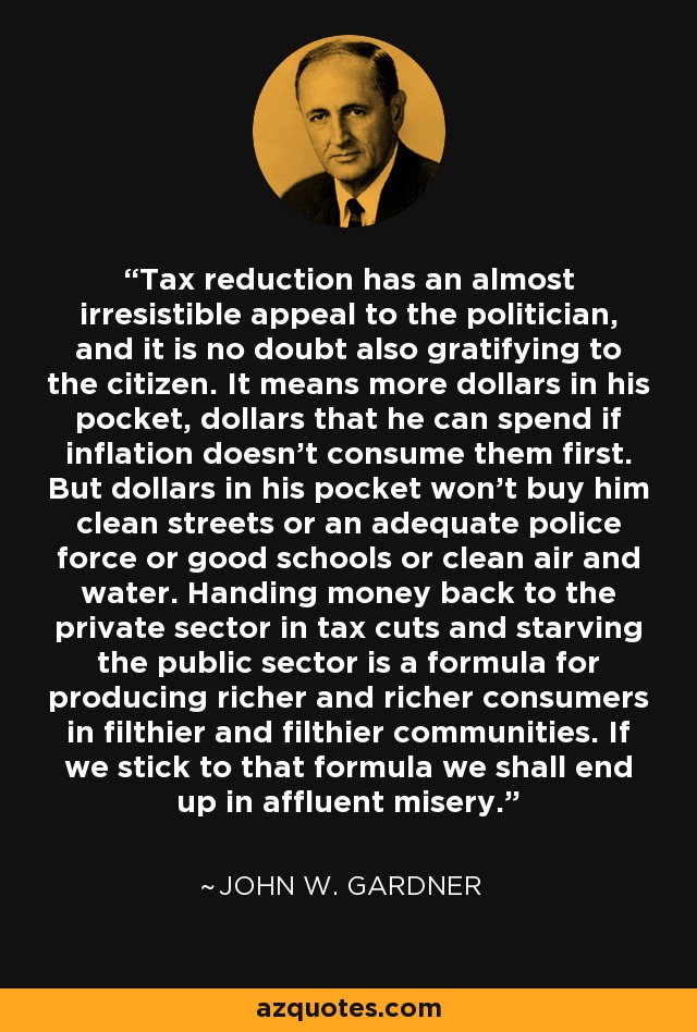 Tax reduction has an almost irresistible appeal to the politician, and it is no doubt also gratifying to the citizen. It means more dollars in his pocket, dollars that he can spend if inflation doesn't consume them first. But dollars in his pocket won't buy him clean streets or an adequate police force or good schools or clean air and water. Handing money back to the private sector in tax cuts and starving the public sector is a formula for producing richer and richer consumers in filthier and filthier communities. If we stick to that formula we shall end up in affluent misery. - John W. Gardner