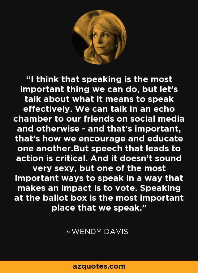 I think that speaking is the most important thing we can do, but let's talk about what it means to speak effectively. We can talk in an echo chamber to our friends on social media and otherwise - and that's important, that's how we encourage and educate one another.But speech that leads to action is critical. And it doesn't sound very sexy, but one of the most important ways to speak in a way that makes an impact is to vote. Speaking at the ballot box is the most important place that we speak. - Wendy Davis