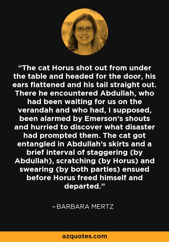 The cat Horus shot out from under the table and headed for the door, his ears flattened and his tail straight out. There he encountered Abdullah, who had been waiting for us on the verandah and who had, I supposed, been alarmed by Emerson's shouts and hurried to discover what disaster had prompted them. The cat got entangled in Abdullah's skirts and a brief interval of staggering (by Abdullah), scratching (by Horus) and swearing (by both parties) ensued before Horus freed himself and departed. - Barbara Mertz