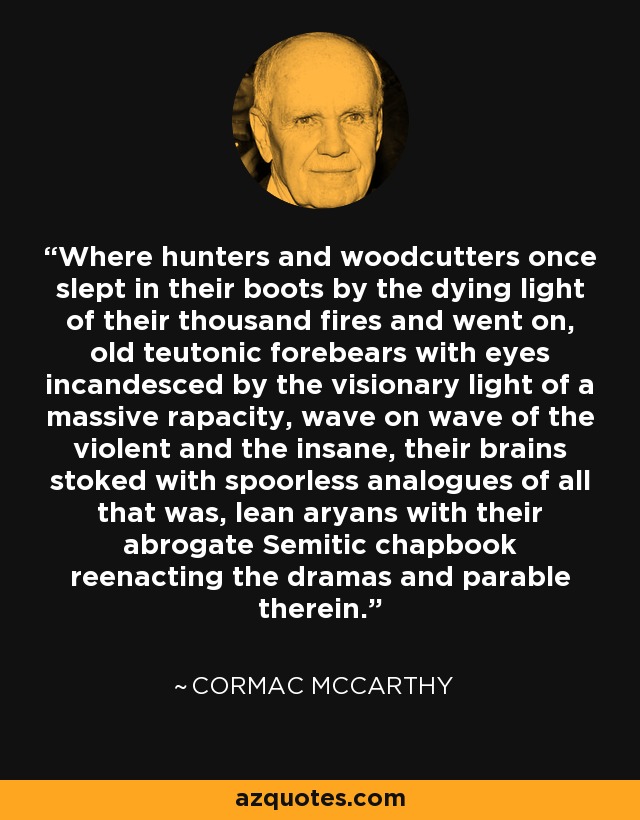 Where hunters and woodcutters once slept in their boots by the dying light of their thousand fires and went on, old teutonic forebears with eyes incandesced by the visionary light of a massive rapacity, wave on wave of the violent and the insane, their brains stoked with spoorless analogues of all that was, lean aryans with their abrogate Semitic chapbook reenacting the dramas and parable therein. - Cormac McCarthy