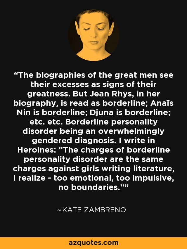 The biographies of the great men see their excesses as signs of their greatness. But Jean Rhys, in her biography, is read as borderline; Anaïs Nin is borderline; Djuna is borderline; etc. etc. Borderline personality disorder being an overwhelmingly gendered diagnosis. I write in Heroines: “The charges of borderline personality disorder are the same charges against girls writing literature, I realize - too emotional, too impulsive, no boundaries.