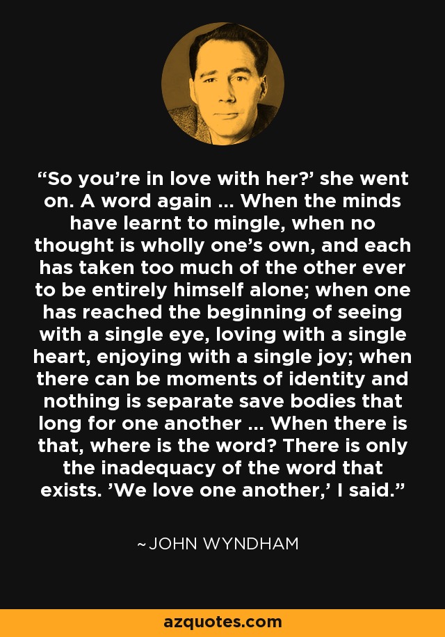 So you're in love with her?' she went on. A word again ... When the minds have learnt to mingle, when no thought is wholly one's own, and each has taken too much of the other ever to be entirely himself alone; when one has reached the beginning of seeing with a single eye, loving with a single heart, enjoying with a single joy; when there can be moments of identity and nothing is separate save bodies that long for one another ... When there is that, where is the word? There is only the inadequacy of the word that exists. 'We love one another,' I said. - John Wyndham