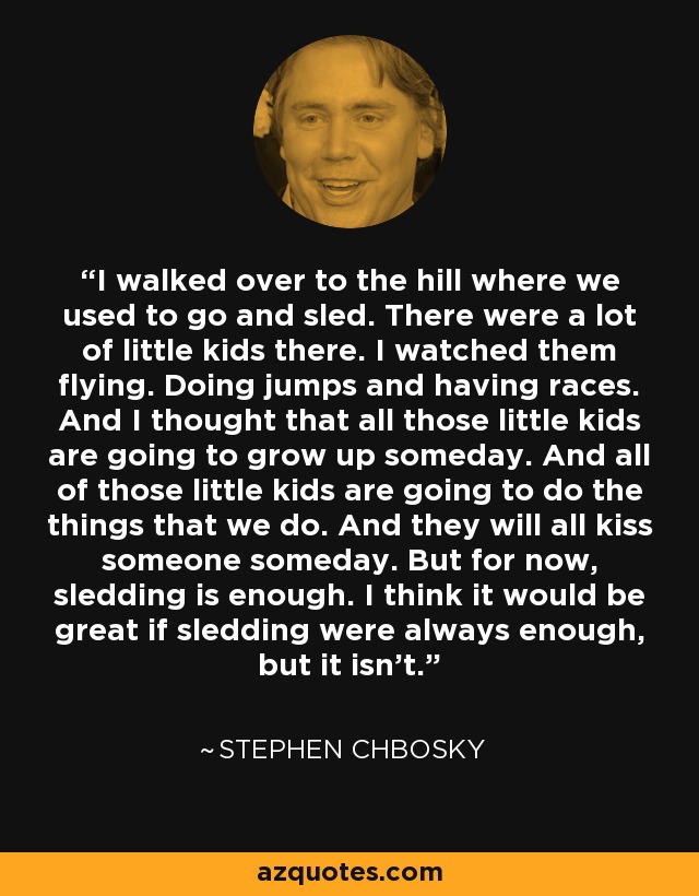 I walked over to the hill where we used to go and sled. There were a lot of little kids there. I watched them flying. Doing jumps and having races. And I thought that all those little kids are going to grow up someday. And all of those little kids are going to do the things that we do. And they will all kiss someone someday. But for now, sledding is enough. I think it would be great if sledding were always enough, but it isn't. - Stephen Chbosky