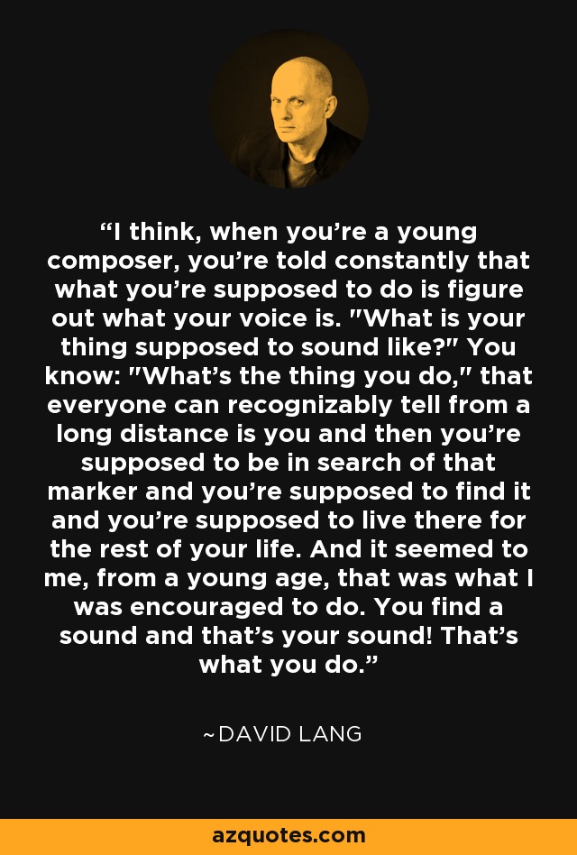 I think, when you're a young composer, you're told constantly that what you're supposed to do is figure out what your voice is. 