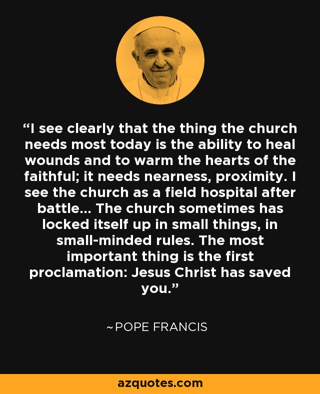 I see clearly that the thing the church needs most today is the ability to heal wounds and to warm the hearts of the faithful; it needs nearness, proximity. I see the church as a field hospital after battle... The church sometimes has locked itself up in small things, in small-minded rules. The most important thing is the first proclamation: Jesus Christ has saved you. - Pope Francis