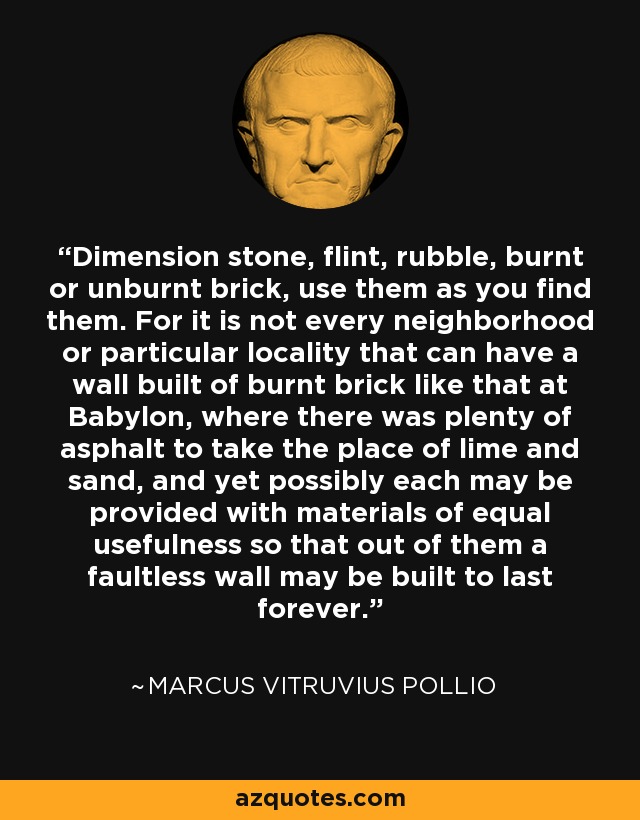 Dimension stone, flint, rubble, burnt or unburnt brick, use them as you find them. For it is not every neighborhood or particular locality that can have a wall built of burnt brick like that at Babylon, where there was plenty of asphalt to take the place of lime and sand, and yet possibly each may be provided with materials of equal usefulness so that out of them a faultless wall may be built to last forever. - Marcus Vitruvius Pollio