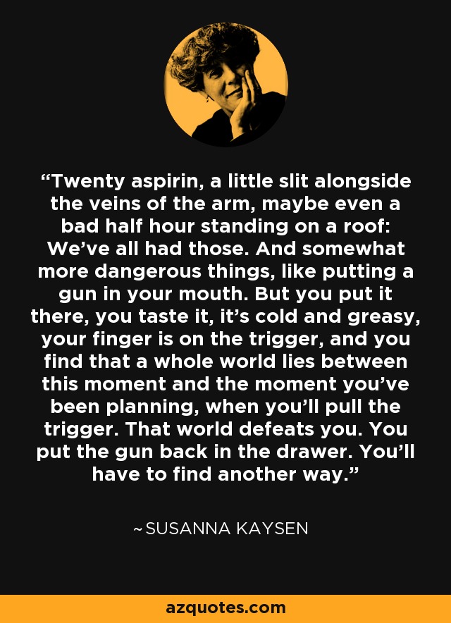 Twenty aspirin, a little slit alongside the veins of the arm, maybe even a bad half hour standing on a roof: We've all had those. And somewhat more dangerous things, like putting a gun in your mouth. But you put it there, you taste it, it's cold and greasy, your finger is on the trigger, and you find that a whole world lies between this moment and the moment you've been planning, when you'll pull the trigger. That world defeats you. You put the gun back in the drawer. You'll have to find another way. - Susanna Kaysen