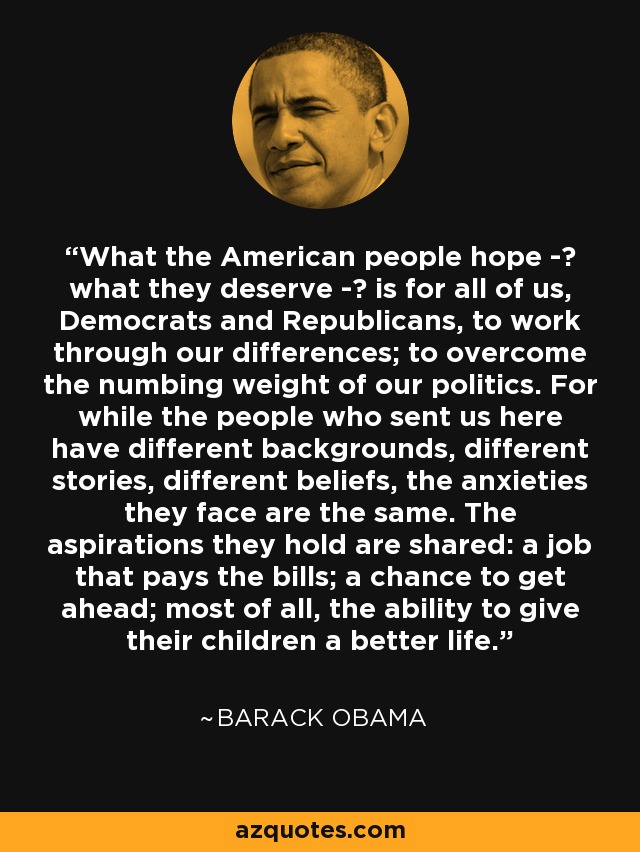 What the American people hope - what they deserve - is for all of us, Democrats and Republicans, to work through our differences; to overcome the numbing weight of our politics. For while the people who sent us here have different backgrounds, different stories, different beliefs, the anxieties they face are the same. The aspirations they hold are shared: a job that pays the bills; a chance to get ahead; most of all, the ability to give their children a better life. - Barack Obama