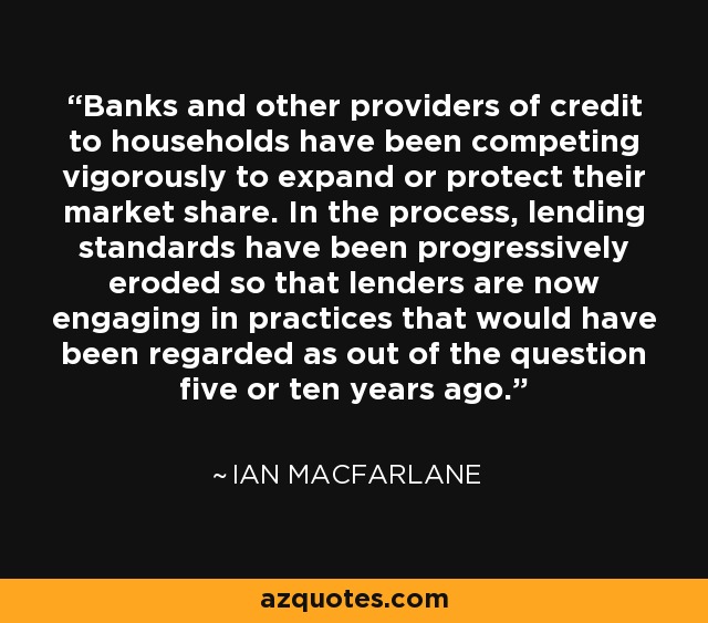 Banks and other providers of credit to households have been competing vigorously to expand or protect their market share. In the process, lending standards have been progressively eroded so that lenders are now engaging in practices that would have been regarded as out of the question five or ten years ago. - Ian Macfarlane