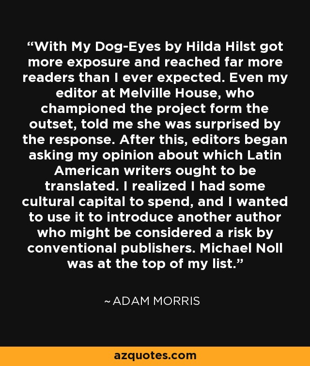 With My Dog-Eyes by Hilda Hilst got more exposure and reached far more readers than I ever expected. Even my editor at Melville House, who championed the project form the outset, told me she was surprised by the response. After this, editors began asking my opinion about which Latin American writers ought to be translated. I realized I had some cultural capital to spend, and I wanted to use it to introduce another author who might be considered a risk by conventional publishers. Michael Noll was at the top of my list. - Adam Morris