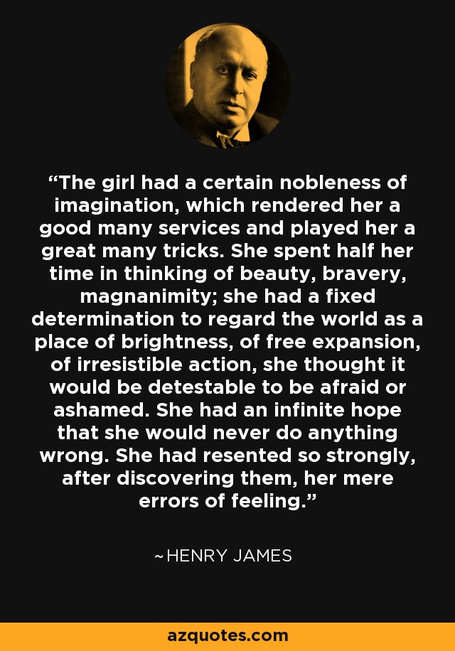 The girl had a certain nobleness of imagination, which rendered her a good many services and played her a great many tricks. She spent half her time in thinking of beauty, bravery, magnanimity; she had a fixed determination to regard the world as a place of brightness, of free expansion, of irresistible action, she thought it would be detestable to be afraid or ashamed. She had an infinite hope that she would never do anything wrong. She had resented so strongly, after discovering them, her mere errors of feeling. - Henry James