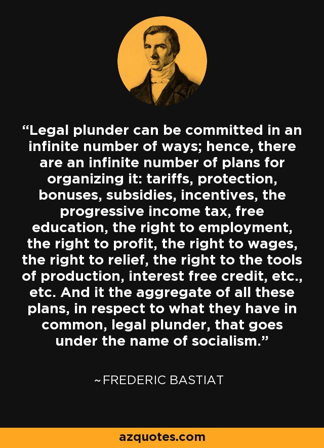 Legal plunder can be committed in an infinite number of ways; hence, there are an infinite number of plans for organizing it: tariffs, protection, bonuses, subsidies, incentives, the progressive income tax, free education, the right to employment, the right to profit, the right to wages, the right to relief, the right to the tools of production, interest free credit, etc., etc. And it the aggregate of all these plans, in respect to what they have in common, legal plunder, that goes under the name of socialism. - Frederic Bastiat
