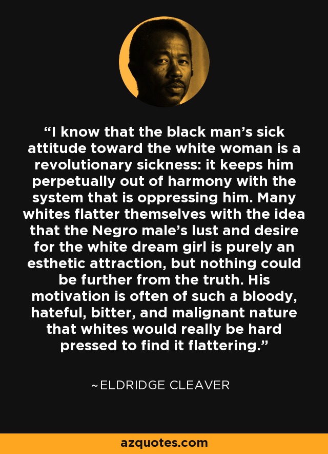 I know that the black man's sick attitude toward the white woman is a revolutionary sickness: it keeps him perpetually out of harmony with the system that is oppressing him. Many whites flatter themselves with the idea that the Negro male's lust and desire for the white dream girl is purely an esthetic attraction, but nothing could be further from the truth. His motivation is often of such a bloody, hateful, bitter, and malignant nature that whites would really be hard pressed to find it flattering. - Eldridge Cleaver