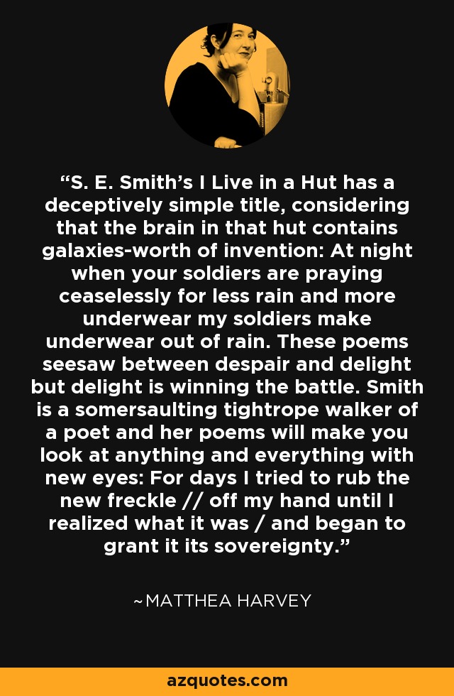 S. E. Smith's I Live in a Hut has a deceptively simple title, considering that the brain in that hut contains galaxies-worth of invention: At night when your soldiers are praying ceaselessly for less rain and more underwear my soldiers make underwear out of rain. These poems seesaw between despair and delight but delight is winning the battle. Smith is a somersaulting tightrope walker of a poet and her poems will make you look at anything and everything with new eyes: For days I tried to rub the new freckle // off my hand until I realized what it was / and began to grant it its sovereignty. - Matthea Harvey