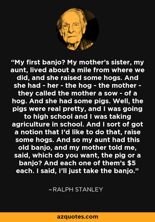 My first banjo? My mother's sister, my aunt, lived about a mile from where we did, and she raised some hogs. And she had - her - the hog - the mother - they called the mother a sow - of a hog. And she had some pigs. Well, the pigs were real pretty, and I was going to high school and I was taking agriculture in school. And I sort of got a notion that I'd like to do that, raise some hogs. And so my aunt had this old banjo, and my mother told me, said, which do you want, the pig or a banjo? And each one of them's $5 each. I said, I'll just take the banjo. - Ralph Stanley