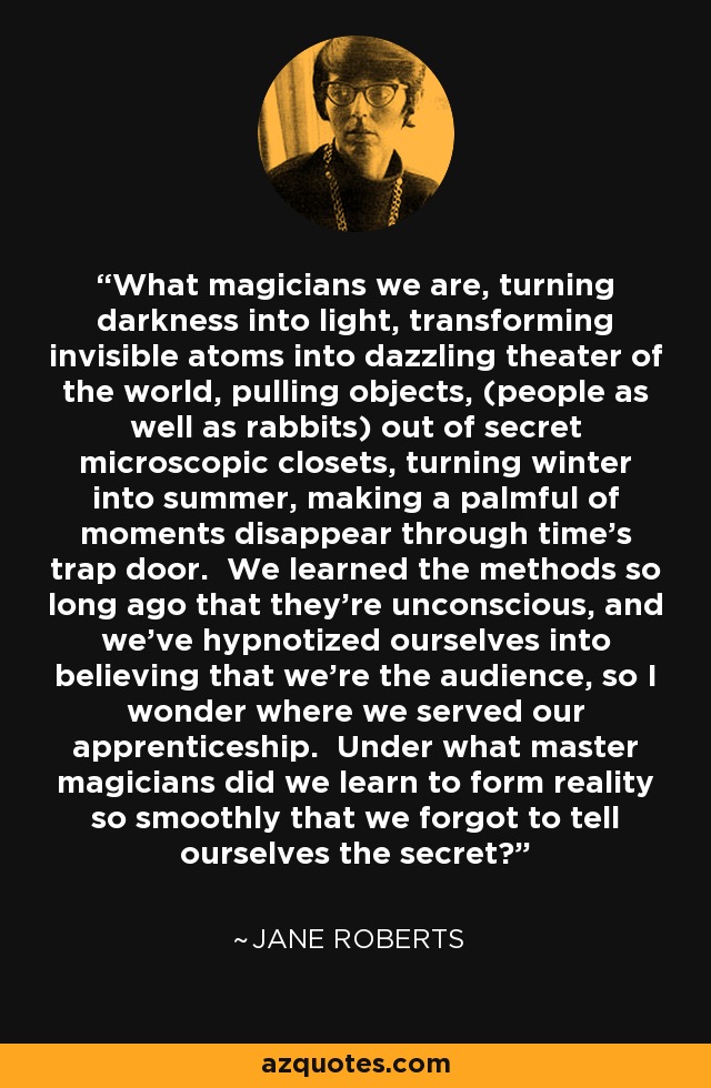 What magicians we are, turning darkness into light, transforming invisible atoms into dazzling theater of the world, pulling objects, (people as well as rabbits) out of secret microscopic closets, turning winter into summer, making a palmful of moments disappear through time's trap door. We learned the methods so long ago that they're unconscious, and we've hypnotized ourselves into believing that we're the audience, so I wonder where we served our apprenticeship. Under what master magicians did we learn to form reality so smoothly that we forgot to tell ourselves the secret? - Jane Roberts