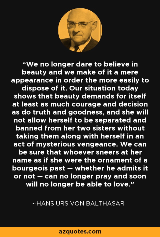 We no longer dare to believe in beauty and we make of it a mere appearance in order the more easily to dispose of it. Our situation today shows that beauty demands for itself at least as much courage and decision as do truth and goodness, and she will not allow herself to be separated and banned from her two sisters without taking them along with herself in an act of mysterious vengeance. We can be sure that whoever sneers at her name as if she were the ornament of a bourgeois past -- whether he admits it or not -- can no longer pray and soon will no longer be able to love. - Hans Urs von Balthasar