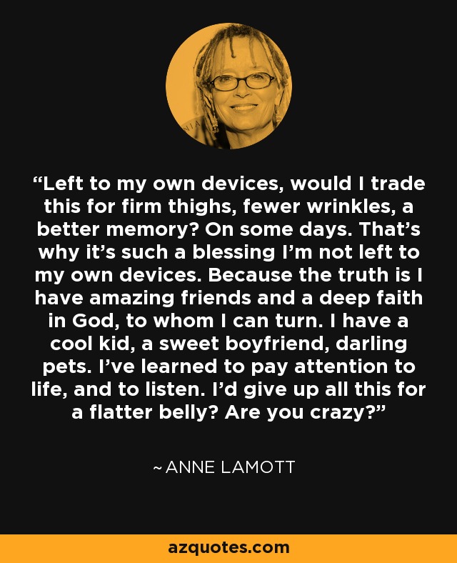 Left to my own devices, would I trade this for firm thighs, fewer wrinkles, a better memory? On some days. That's why it's such a blessing I'm not left to my own devices. Because the truth is I have amazing friends and a deep faith in God, to whom I can turn. I have a cool kid, a sweet boyfriend, darling pets. I've learned to pay attention to life, and to listen. I'd give up all this for a flatter belly? Are you crazy? - Anne Lamott