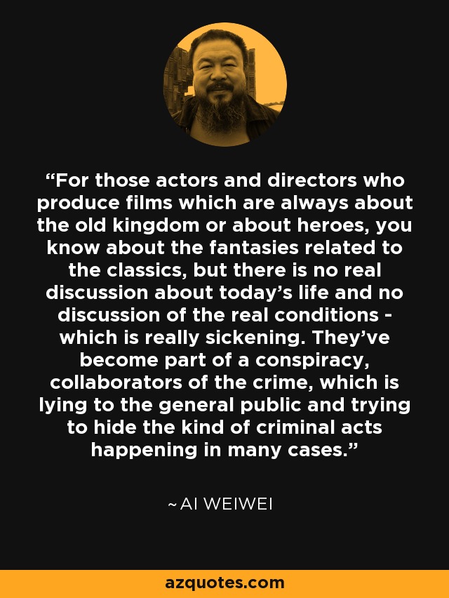 For those actors and directors who produce films which are always about the old kingdom or about heroes, you know about the fantasies related to the classics, but there is no real discussion about today's life and no discussion of the real conditions - which is really sickening. They've become part of a conspiracy, collaborators of the crime, which is lying to the general public and trying to hide the kind of criminal acts happening in many cases. - Ai Weiwei