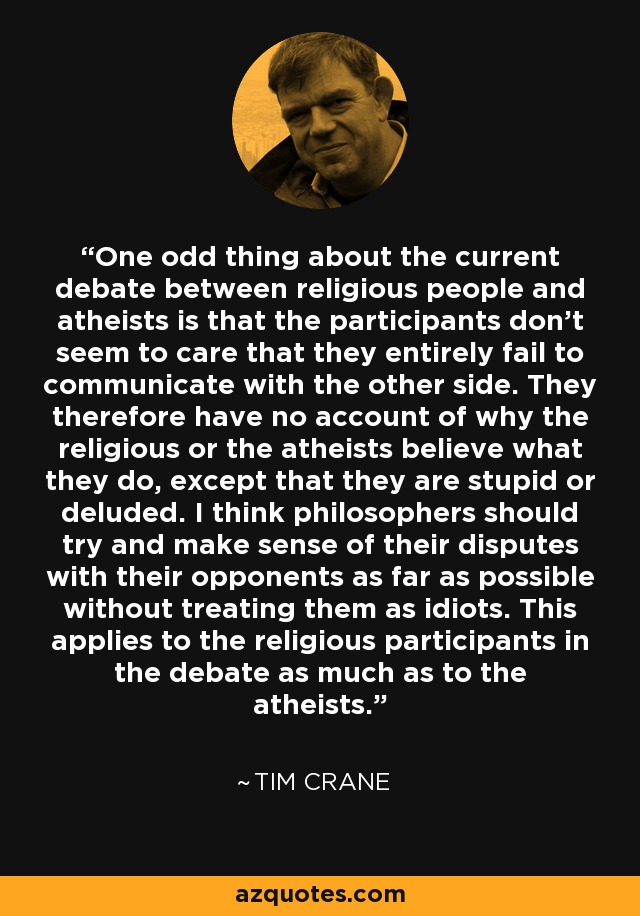 One odd thing about the current debate between religious people and atheists is that the participants don't seem to care that they entirely fail to communicate with the other side. They therefore have no account of why the religious or the atheists believe what they do, except that they are stupid or deluded. I think philosophers should try and make sense of their disputes with their opponents as far as possible without treating them as idiots. This applies to the religious participants in the debate as much as to the atheists. - Tim Crane