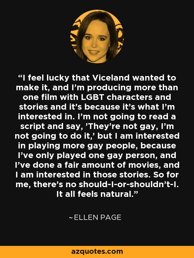 I feel lucky that Viceland wanted to make it, and I'm producing more than one film with LGBT characters and stories and it's because it's what I'm interested in. I'm not going to read a script and say, 'They're not gay, I'm not going to do it,' but I am interested in playing more gay people, because I've only played one gay person, and I've done a fair amount of movies, and I am interested in those stories. So for me, there's no should-I-or-shouldn't-I. It all feels natural. - Ellen Page