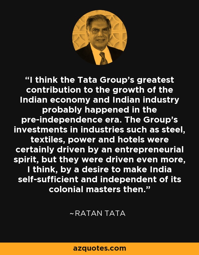 I think the Tata Group's greatest contribution to the growth of the Indian economy and Indian industry probably happened in the pre-independence era. The Group's investments in industries such as steel, textiles, power and hotels were certainly driven by an entrepreneurial spirit, but they were driven even more, I think, by a desire to make India self-sufficient and independent of its colonial masters then. - Ratan Tata