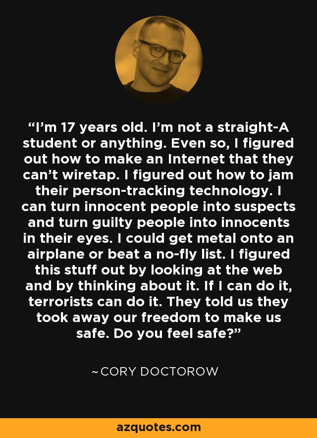 I'm 17 years old. I'm not a straight-A student or anything. Even so, I figured out how to make an Internet that they can't wiretap. I figured out how to jam their person-tracking technology. I can turn innocent people into suspects and turn guilty people into innocents in their eyes. I could get metal onto an airplane or beat a no-fly list. I figured this stuff out by looking at the web and by thinking about it. If I can do it, terrorists can do it. They told us they took away our freedom to make us safe. Do you feel safe? - Cory Doctorow
