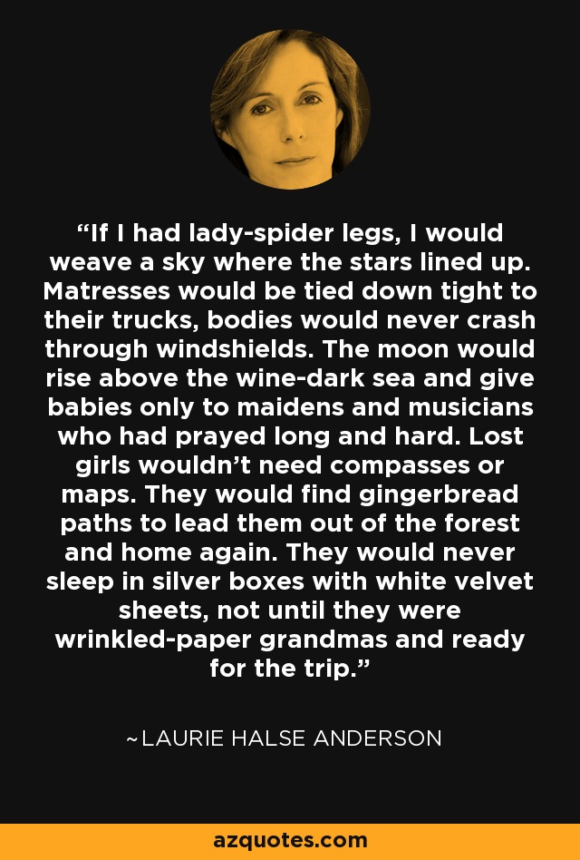 If I had lady-spider legs, I would weave a sky where the stars lined up. Matresses would be tied down tight to their trucks, bodies would never crash through windshields. The moon would rise above the wine-dark sea and give babies only to maidens and musicians who had prayed long and hard. Lost girls wouldn't need compasses or maps. They would find gingerbread paths to lead them out of the forest and home again. They would never sleep in silver boxes with white velvet sheets, not until they were wrinkled-paper grandmas and ready for the trip. - Laurie Halse Anderson
