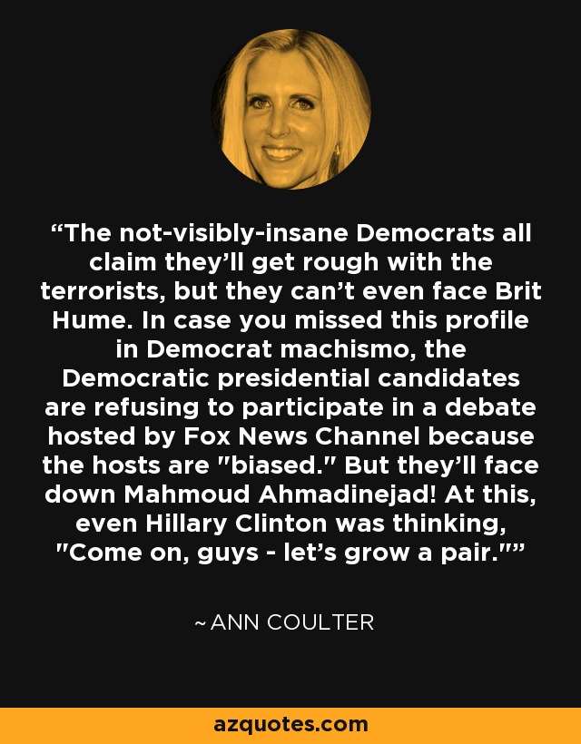 The not-visibly-insane Democrats all claim they'll get rough with the terrorists, but they can't even face Brit Hume. In case you missed this profile in Democrat machismo, the Democratic presidential candidates are refusing to participate in a debate hosted by Fox News Channel because the hosts are 