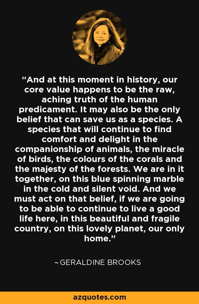 And at this moment in history, our core value happens to be the raw, aching truth of the human predicament. It may also be the only belief that can save us as a species. A species that will continue to find comfort and delight in the companionship of animals, the miracle of birds, the colours of the corals and the majesty of the forests. We are in it together, on this blue spinning marble in the cold and silent void. And we must act on that belief, if we are going to be able to continue to live a good life here, in this beautiful and fragile country, on this lovely planet, our only home. - Geraldine Brooks