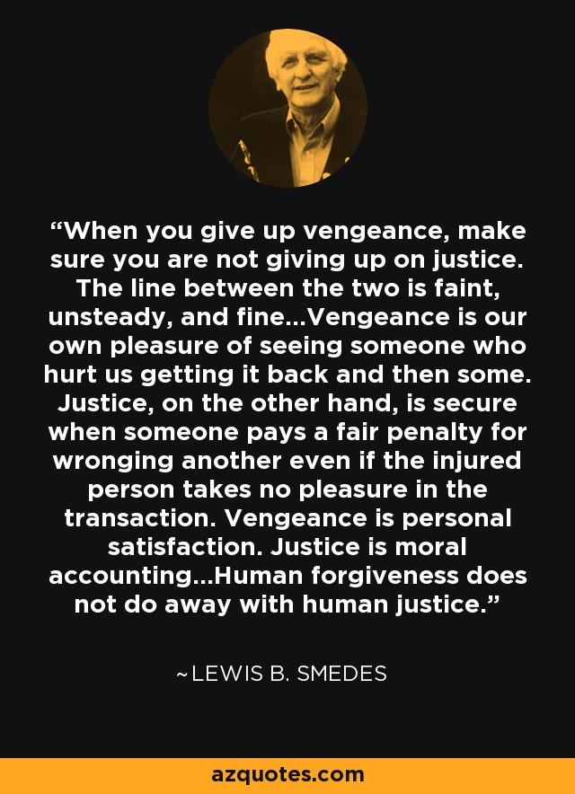 When you give up vengeance, make sure you are not giving up on justice. The line between the two is faint, unsteady, and fine...Vengeance is our own pleasure of seeing someone who hurt us getting it back and then some. Justice, on the other hand, is secure when someone pays a fair penalty for wronging another even if the injured person takes no pleasure in the transaction. Vengeance is personal satisfaction. Justice is moral accounting...Human forgiveness does not do away with human justice. - Lewis B. Smedes