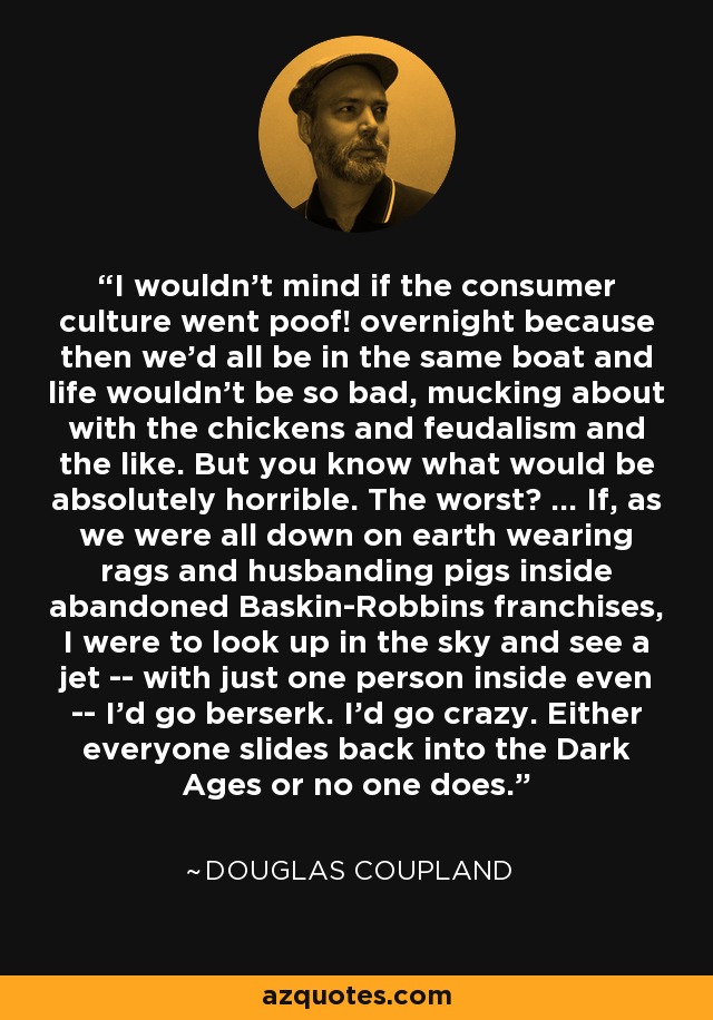 I wouldn't mind if the consumer culture went poof! overnight because then we'd all be in the same boat and life wouldn't be so bad, mucking about with the chickens and feudalism and the like. But you know what would be absolutely horrible. The worst? ... If, as we were all down on earth wearing rags and husbanding pigs inside abandoned Baskin-Robbins franchises, I were to look up in the sky and see a jet -- with just one person inside even -- I'd go berserk. I'd go crazy. Either everyone slides back into the Dark Ages or no one does. - Douglas Coupland