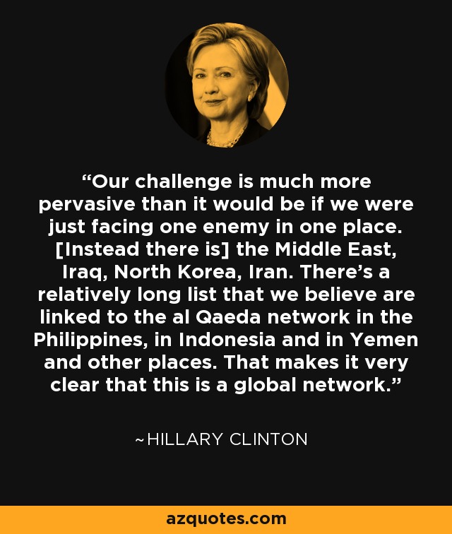 Our challenge is much more pervasive than it would be if we were just facing one enemy in one place. [Instead there is] the Middle East, Iraq, North Korea, Iran. There's a relatively long list that we believe are linked to the al Qaeda network in the Philippines, in Indonesia and in Yemen and other places. That makes it very clear that this is a global network. - Hillary Clinton