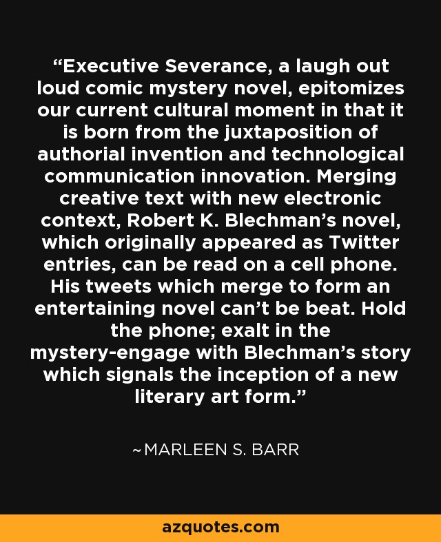 Executive Severance, a laugh out loud comic mystery novel, epitomizes our current cultural moment in that it is born from the juxtaposition of authorial invention and technological communication innovation. Merging creative text with new electronic context, Robert K. Blechman's novel, which originally appeared as Twitter entries, can be read on a cell phone. His tweets which merge to form an entertaining novel can't be beat. Hold the phone; exalt in the mystery-engage with Blechman's story which signals the inception of a new literary art form. - Marleen S. Barr