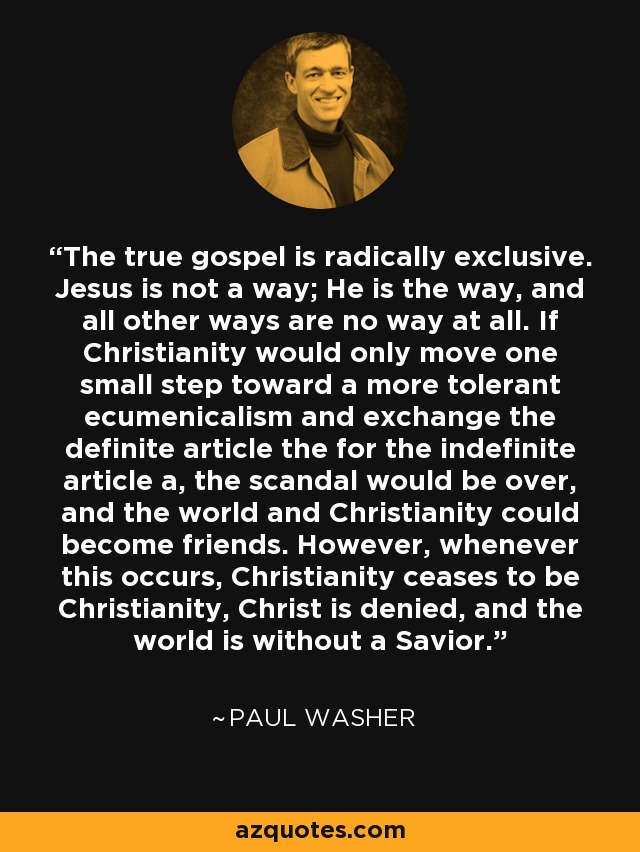 The true gospel is radically exclusive. Jesus is not a way; He is the way, and all other ways are no way at all. If Christianity would only move one small step toward a more tolerant ecumenicalism and exchange the definite article the for the indefinite article a, the scandal would be over, and the world and Christianity could become friends. However, whenever this occurs, Christianity ceases to be Christianity, Christ is denied, and the world is without a Savior. - Paul Washer