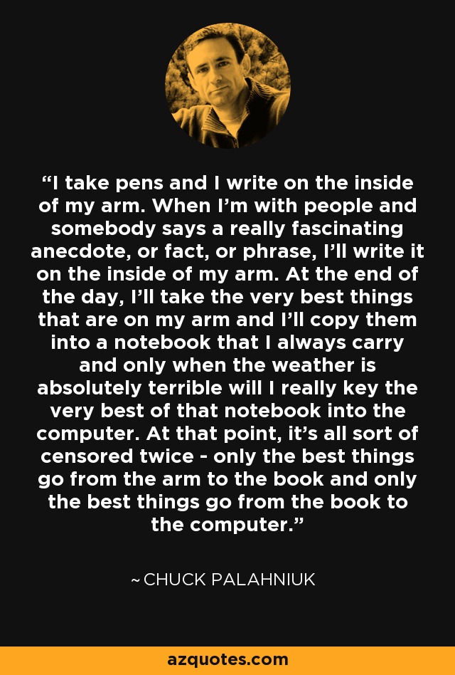 I take pens and I write on the inside of my arm. When I'm with people and somebody says a really fascinating anecdote, or fact, or phrase, I'll write it on the inside of my arm. At the end of the day, I'll take the very best things that are on my arm and I'll copy them into a notebook that I always carry and only when the weather is absolutely terrible will I really key the very best of that notebook into the computer. At that point, it's all sort of censored twice - only the best things go from the arm to the book and only the best things go from the book to the computer. - Chuck Palahniuk