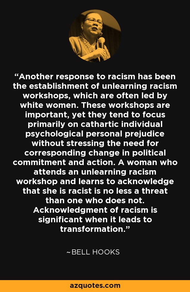 Another response to racism has been the establishment of unlearning racism workshops, which are often led by white women. These workshops are important, yet they tend to focus primarily on cathartic individual psychological personal prejudice without stressing the need for corresponding change in political commitment and action. A woman who attends an unlearning racism workshop and learns to acknowledge that she is racist is no less a threat than one who does not. Acknowledgment of racism is significant when it leads to transformation. - Bell Hooks